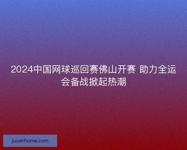 2024中国网球巡回赛佛山开赛 助力全运会备战掀起热潮