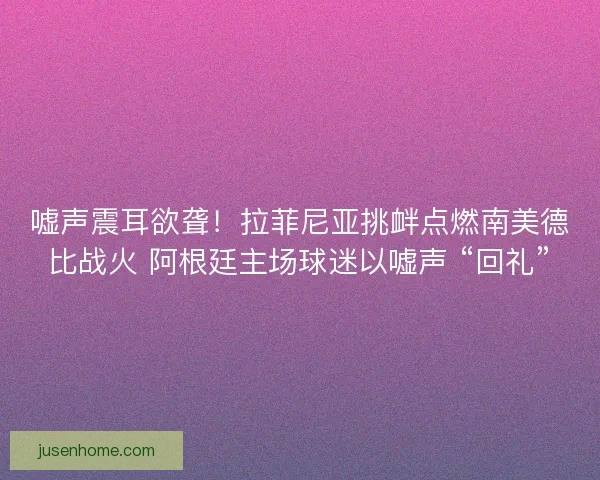 嘘声震耳欲聋！拉菲尼亚挑衅点燃南美德比战火 阿根廷主场球迷以嘘声 “回礼”